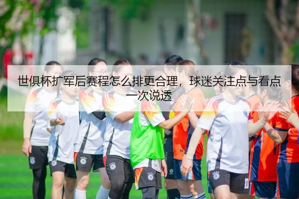 世俱杯扩军后赛程怎么排更合理，球迷关注点与看点一次说透